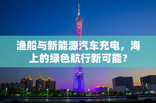 渔船与新能源汽车充电，海上的绿色航行新可能？