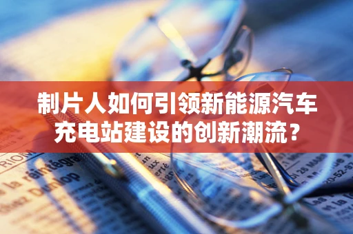 制片人如何引领新能源汽车充电站建设的创新潮流？