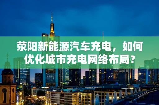 荥阳新能源汽车充电，如何优化城市充电网络布局？