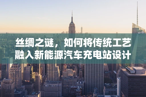丝绸之谜，如何将传统工艺融入新能源汽车充电站设计？