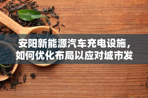 安阳新能源汽车充电设施，如何优化布局以应对城市发展挑战？