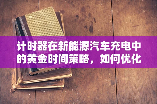 计时器在新能源汽车充电中的黄金时间策略，如何优化充电效率与成本？