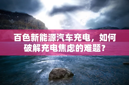 百色新能源汽车充电，如何破解充电焦虑的难题？