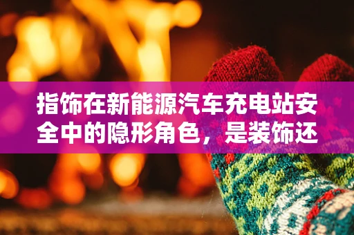 指饰在新能源汽车充电站安全中的隐形角色，是装饰还是守护者？