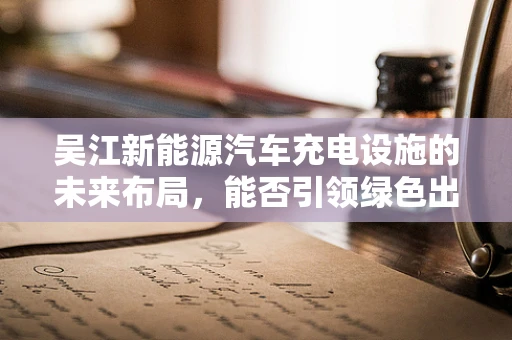 吴江新能源汽车充电设施的未来布局，能否引领绿色出行新风尚？