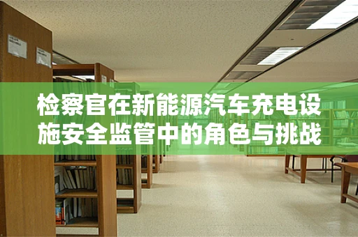 检察官在新能源汽车充电设施安全监管中的角色与挑战