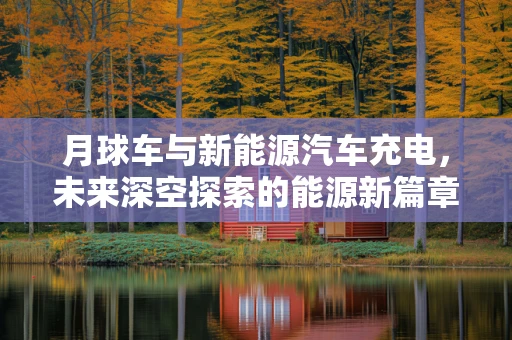 月球车与新能源汽车充电，未来深空探索的能源新篇章？