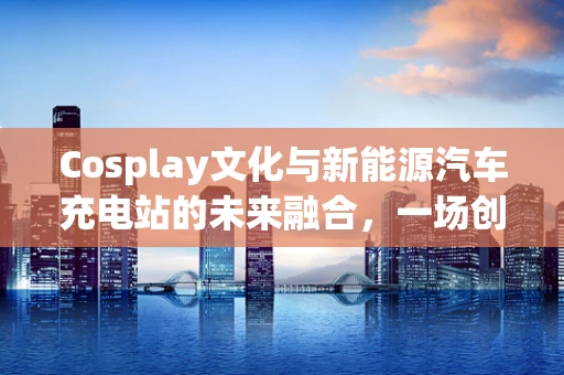 Cosplay文化与新能源汽车充电站的未来融合，一场创意无限的跨界探索