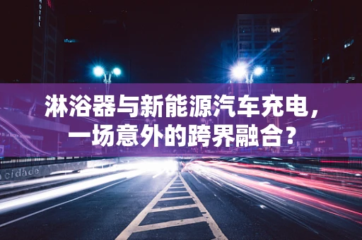 淋浴器与新能源汽车充电，一场意外的跨界融合？