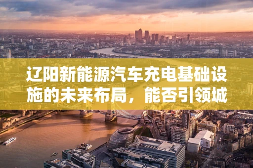 辽阳新能源汽车充电基础设施的未来布局，能否引领城市绿色出行新风尚？
