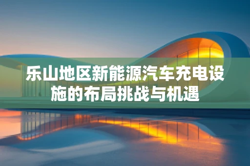 乐山地区新能源汽车充电设施的布局挑战与机遇