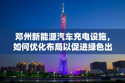 邓州新能源汽车充电设施，如何优化布局以促进绿色出行？