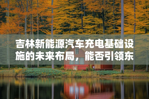 吉林新能源汽车充电基础设施的未来布局，能否引领东北地区绿色出行新风尚？