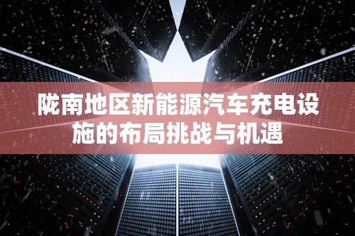 陇南地区新能源汽车充电设施的布局挑战与机遇