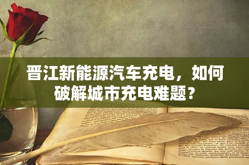 晋江新能源汽车充电，如何破解城市充电难题？