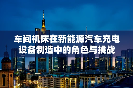 车间机床在新能源汽车充电设备制造中的角色与挑战