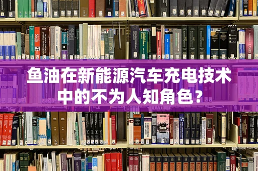 鱼油在新能源汽车充电技术中的不为人知角色？
