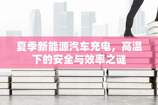 夏季新能源汽车充电，高温下的安全与效率之谜