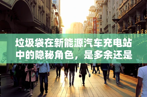 垃圾袋在新能源汽车充电站中的隐秘角色，是多余还是必需？