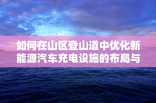 如何在山区登山道中优化新能源汽车充电设施的布局与维护？