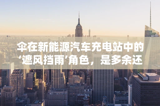 伞在新能源汽车充电站中的‘遮风挡雨’角色，是多余还是必需？