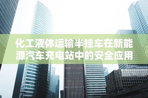 化工液体运输半挂车在新能源汽车充电站中的安全应用挑战