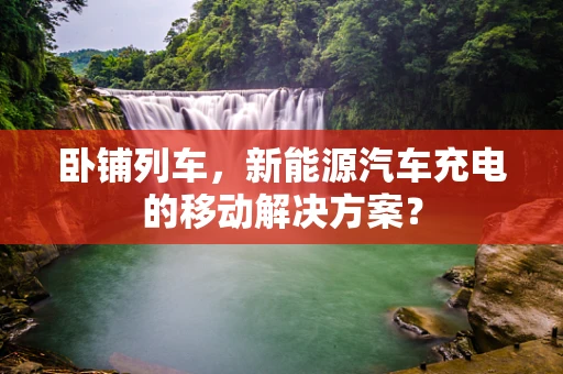 卧铺列车，新能源汽车充电的移动解决方案？