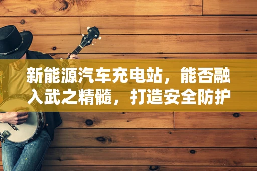 新能源汽车充电站，能否融入武之精髓，打造安全防护新境界？