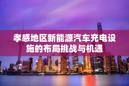 孝感地区新能源汽车充电设施的布局挑战与机遇