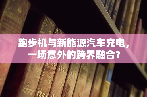 跑步机与新能源汽车充电，一场意外的跨界融合？