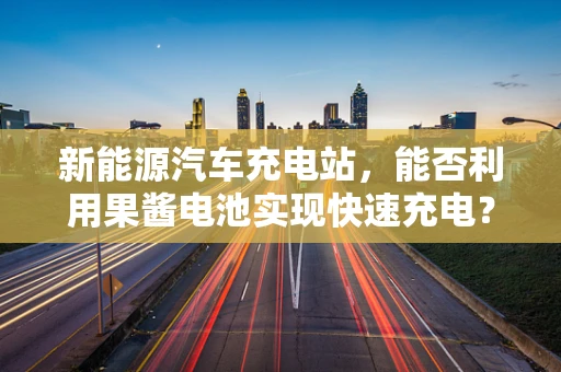 新能源汽车充电站，能否利用果酱电池实现快速充电？