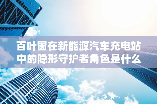 百叶窗在新能源汽车充电站中的隐形守护者角色是什么？