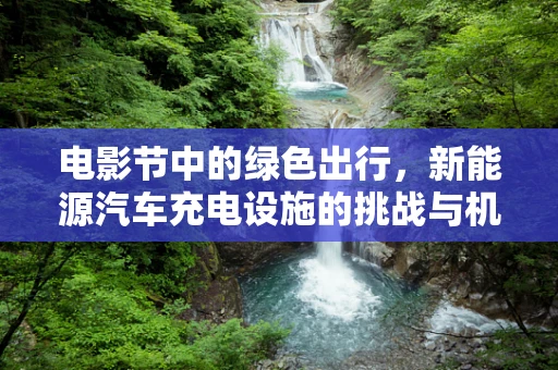 电影节中的绿色出行，新能源汽车充电设施的挑战与机遇