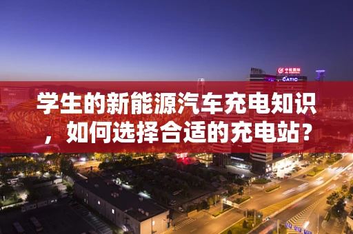 学生的新能源汽车充电知识，如何选择合适的充电站？