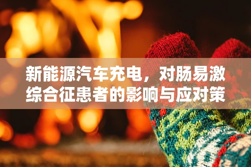新能源汽车充电，对肠易激综合征患者的影响与应对策略？