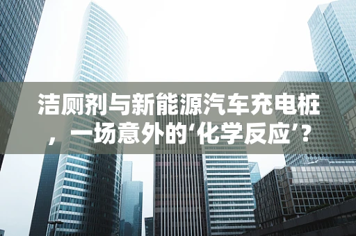 洁厕剂与新能源汽车充电桩，一场意外的‘化学反应’？
