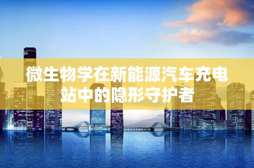 微生物学在新能源汽车充电站中的隐形守护者
