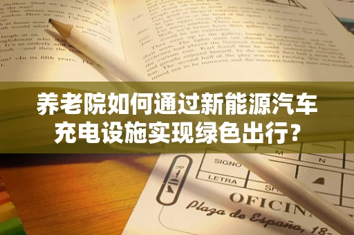 养老院如何通过新能源汽车充电设施实现绿色出行？