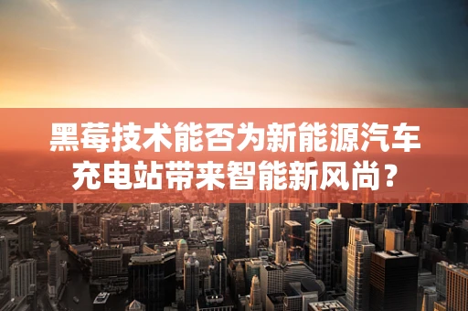 黑莓技术能否为新能源汽车充电站带来智能新风尚？