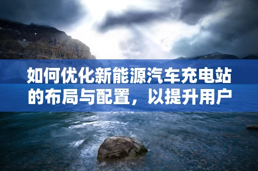 如何优化新能源汽车充电站的布局与配置，以提升用户体验？
