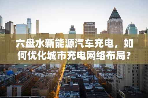 六盘水新能源汽车充电，如何优化城市充电网络布局？