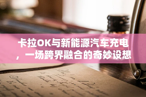 卡拉OK与新能源汽车充电，一场跨界融合的奇妙设想？