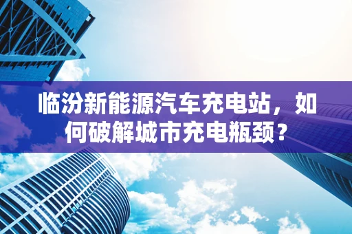 临汾新能源汽车充电站，如何破解城市充电瓶颈？