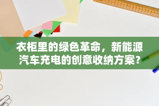 衣柜里的绿色革命，新能源汽车充电的创意收纳方案？