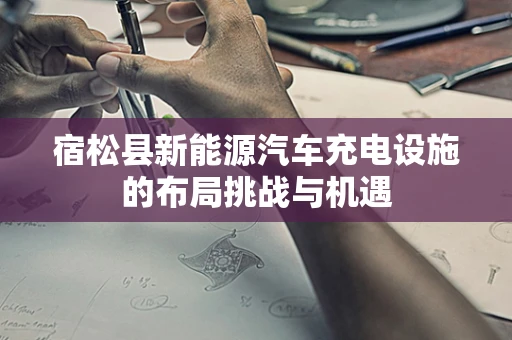 宿松县新能源汽车充电设施的布局挑战与机遇