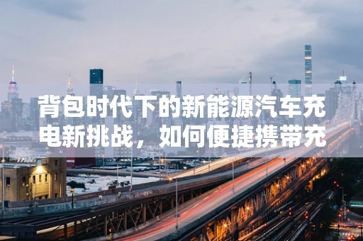 背包时代下的新能源汽车充电新挑战，如何便捷携带充电设备？