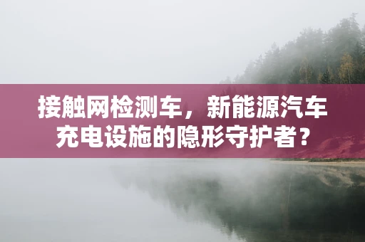 接触网检测车，新能源汽车充电设施的隐形守护者？
