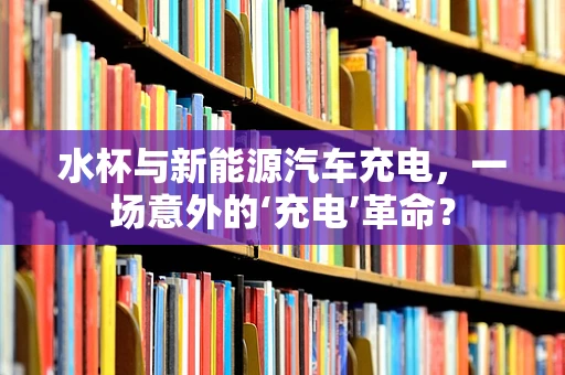 水杯与新能源汽车充电，一场意外的‘充电’革命？