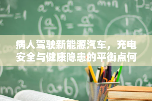 病人驾驶新能源汽车，充电安全与健康隐患的平衡点何在？