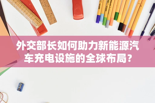 外交部长如何助力新能源汽车充电设施的全球布局？